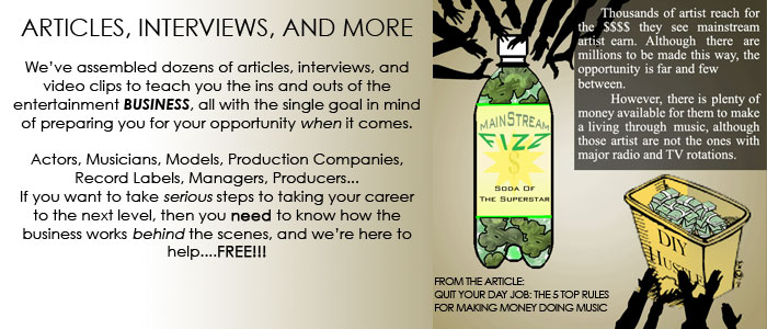 We’ve assembled dozens of articles, interviews, and video clips to teach you the ins and outs of the entertainment business, all with the single goal in mind of preparing you for your opportunity when it comes.  Actors, Musicians, Models, Production Companies, Record Labels, Managers, Producers... If you want to take serious steps to taking your career to the next level, then you need to know how the business works behind the scenes, and we’re here to help....FREE!!!