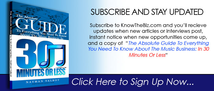 Subscribe to KnowTheBiz.com and you’ll recieve  updates when new articles or interviews post, instant notice when new opportunities come up, and a copy of The Absolute Guide To Everything You Need To Know About The Music Business: In 30 Minutes Or Less